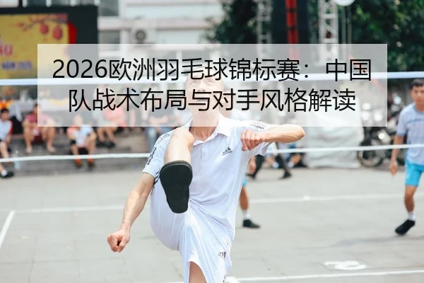 2026欧洲羽毛球锦标赛：中国队战术布局与对手风格解读