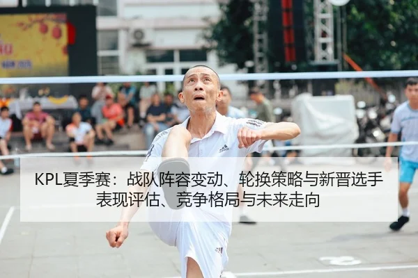 KPL夏季赛：战队阵容变动、轮换策略与新晋选手表现评估、竞争格局与未来走向